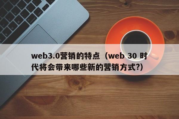 web3.0营销的特点（web 30 时代将会带来哪些新的营销方式?）