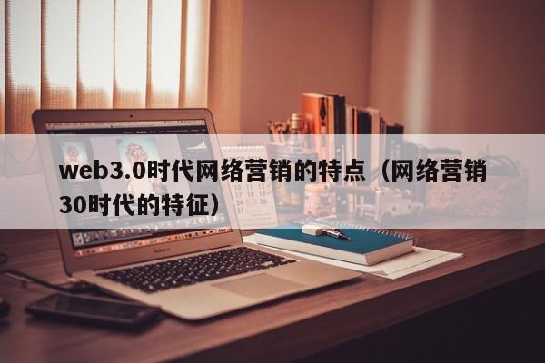 web3.0时代网络营销的特点（网络营销30时代的特征）