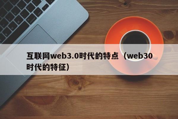 互联网web3.0时代的特点（web30时代的特征）