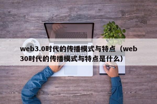 web3.0时代的传播模式与特点（web30时代的传播模式与特点是什么）