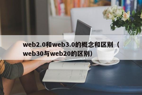 web2.0和web3.0的概念和区别（web30与web20的区别）