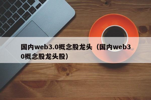 国内web3.0概念股龙头（国内web30概念股龙头股）