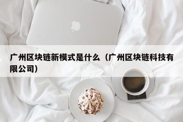 广州区块链新模式是什么（广州区块链科技有限公司）