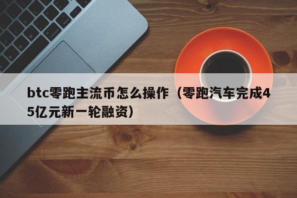 btc零跑主流币怎么操作（零跑汽车完成45亿元新一轮融资）