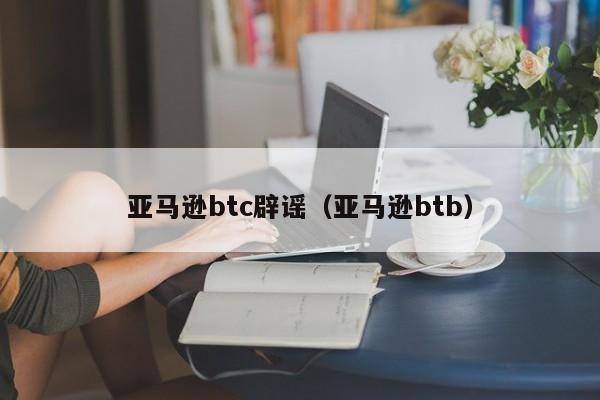 亚马逊btc辟谣（亚马逊btb）