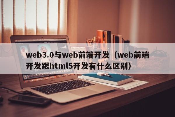 web3.0与web前端开发（web前端开发跟html5开发有什么区别）