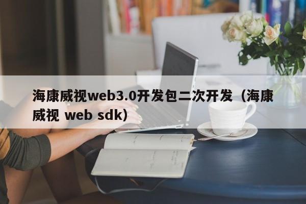 海康威视web3.0开发包二次开发（海康威视 web sdk）