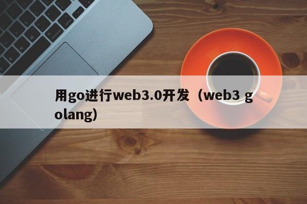 用go进行web3.0开发（web3 golang）