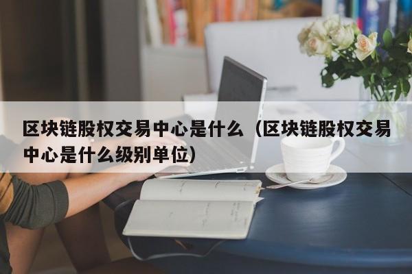 区块链股权交易中心是什么（区块链股权交易中心是什么级别单位）