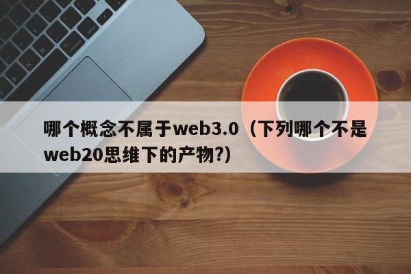 哪个概念不属于web3.0（下列哪个不是web20思维下的产物?）