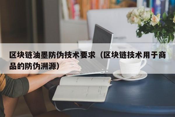 区块链油墨防伪技术要求（区块链技术用于商品的防伪溯源）